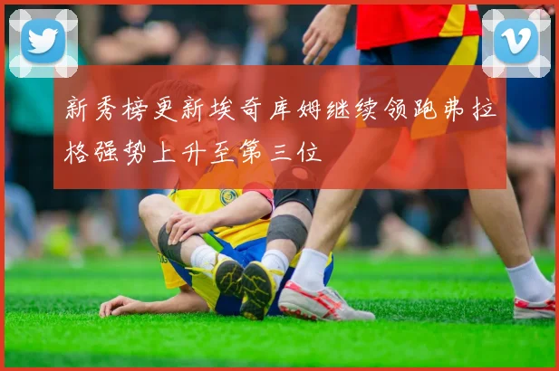 新秀榜更新埃奇库姆继续领跑弗拉格强势上升至第三位