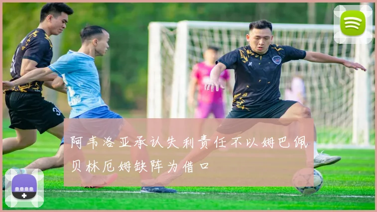 阿韦洛亚承认失利责任不以姆巴佩贝林厄姆缺阵为借口