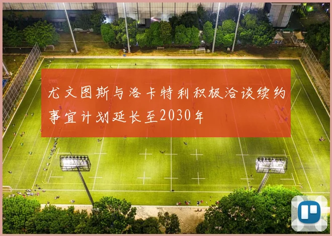 尤文图斯与洛卡特利积极洽谈续约事宜计划延长至2030年