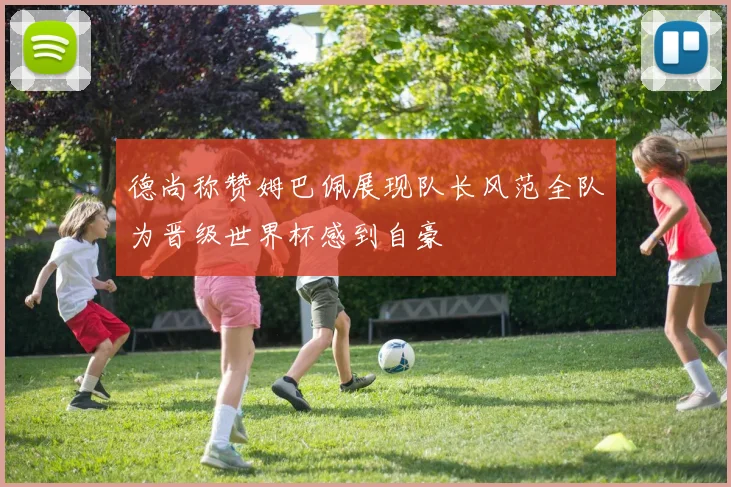 德尚称赞姆巴佩展现队长风范全队为晋级世界杯感到自豪