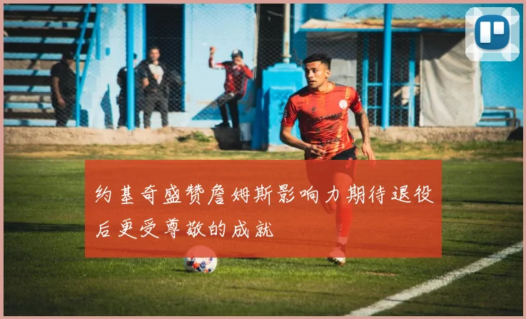约基奇盛赞詹姆斯影响力期待退役后更受尊敬的成就