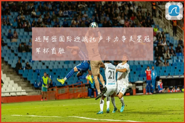 迈阿密国际迎战托卢卡力争美墨冠军杯首胜