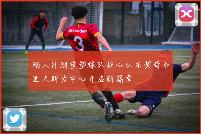 湖人计划重塑球队核心以东契奇和里夫斯为中心开启新篇章