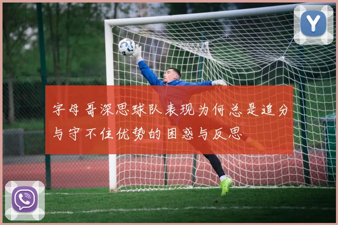 字母哥深思球队表现为何总是追分与守不住优势的困惑与反思