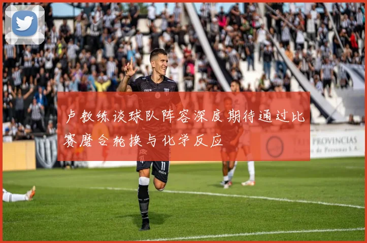 卢教练谈球队阵容深度期待通过比赛磨合轮换与化学反应