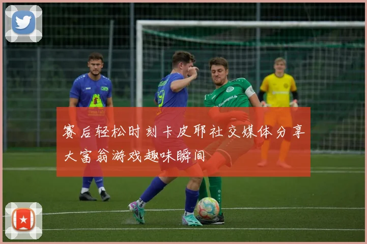 赛后轻松时刻卡皮耶社交媒体分享大富翁游戏趣味瞬间