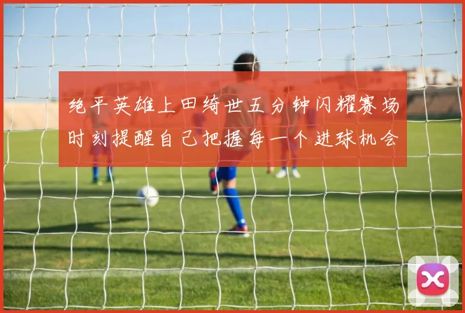 绝平英雄上田绮世五分钟闪耀赛场时刻提醒自己把握每一个进球机会