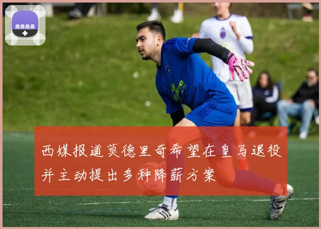 西媒报道莫德里奇希望在皇马退役并主动提出多种降薪方案