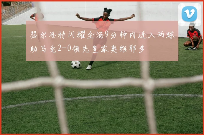 瑟尔洛特闪耀全场9分钟内连入两球助马竞2-0领先皇家奥维耶多