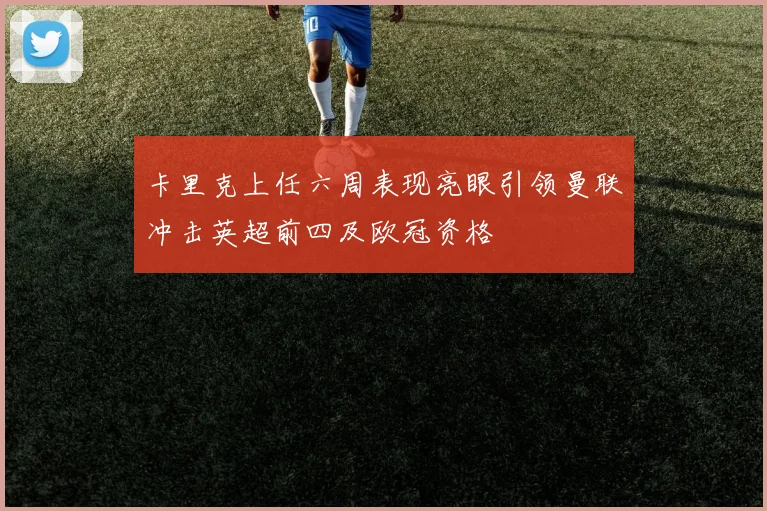 卡里克上任六周表现亮眼引领曼联冲击英超前四及欧冠资格