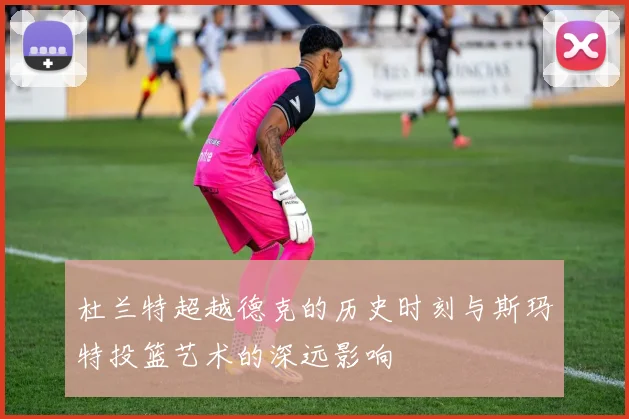 杜兰特超越德克的历史时刻与斯玛特投篮艺术的深远影响