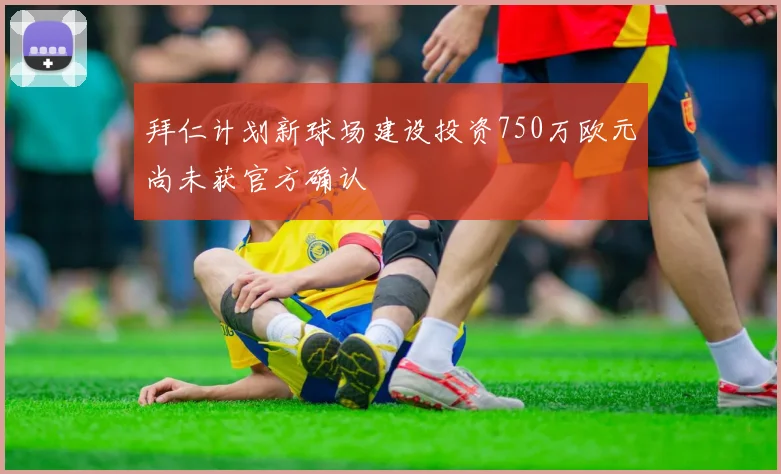 拜仁计划新球场建设投资750万欧元尚未获官方确认
