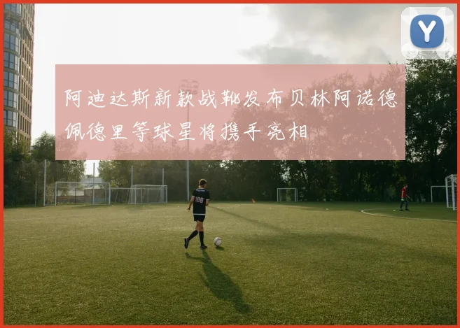 阿迪达斯新款战靴发布贝林阿诺德佩德里等球星将携手亮相