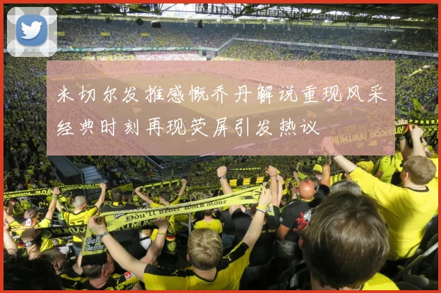 米切尔发推感慨乔丹解说重现风采经典时刻再现荧屏引发热议