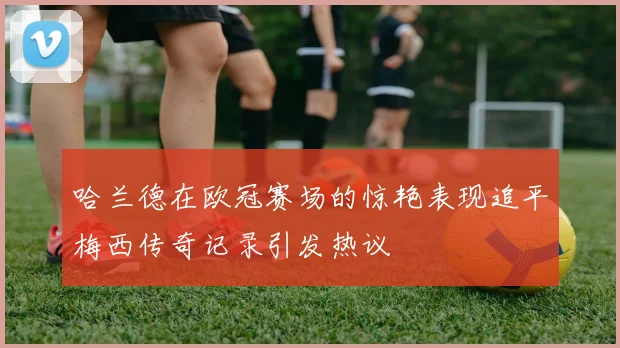哈兰德在欧冠赛场的惊艳表现追平梅西传奇记录引发热议