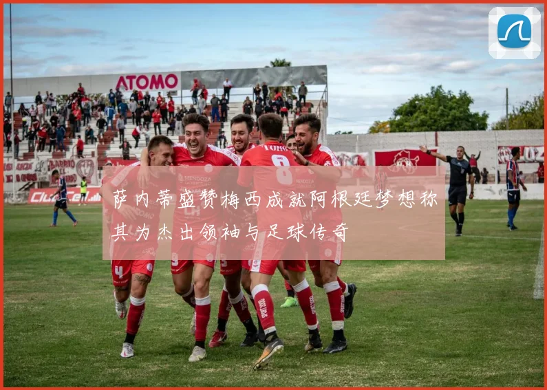 萨内蒂盛赞梅西成就阿根廷梦想称其为杰出领袖与足球传奇