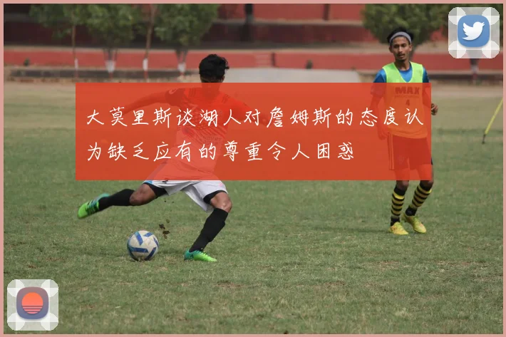 大莫里斯谈湖人对詹姆斯的态度认为缺乏应有的尊重令人困惑