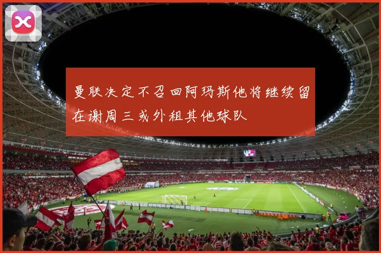 曼联决定不召回阿玛斯他将继续留在谢周三或外租其他球队