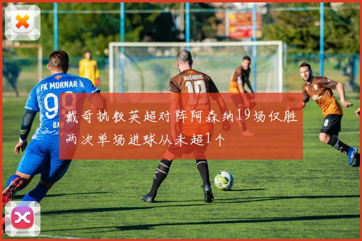 戴奇执教英超对阵阿森纳19场仅胜两次单场进球从未超1个