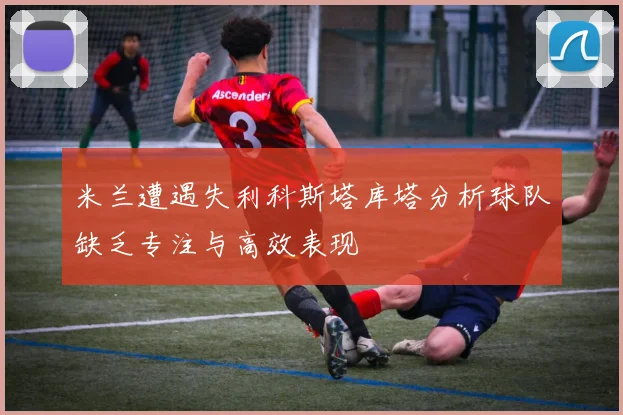 米兰遭遇失利科斯塔库塔分析球队缺乏专注与高效表现