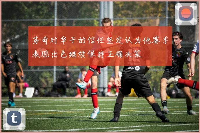 芬奇对华子的信任坚定认为他赛季表现出色继续保持正确决策