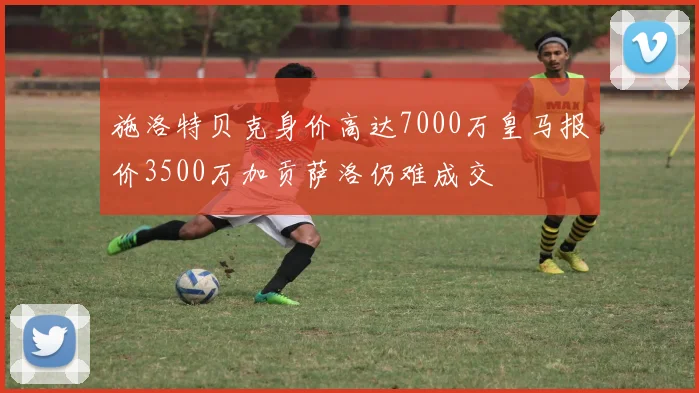 施洛特贝克身价高达7000万皇马报价3500万加贡萨洛仍难成交